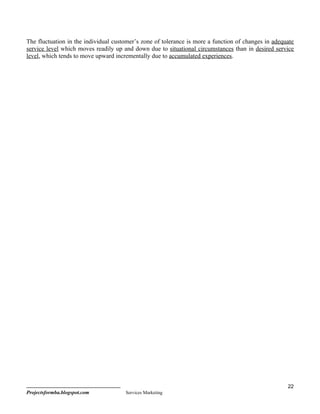 The fluctuation in the individual customer’s zone of tolerance is more a function of changes in adequate
service level which moves readily up and down due to situational circumstances than in desired service
level, which tends to move upward incrementally due to accumulated experiences.




                                                                                                     22
Projectsformba.blogspot.com           Services Marketing
 