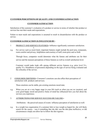 CUSTOMER PERCEPTIONS OF QUALITY AND CUSTOMER SATISFACTION

                        CUSTOMER SATISFACTION

Satisfaction of the customer’s evaluation of a product or service in terms of wherher that product or
services has met their needs and expectations.

Failure to meet needs and expectations is assumed to result in dissatisfaction with the product or
service.

CUSTOMER SATISFACTION IS INFLUENCED BY:-

1       PRODUCT AND SERVICE FEATURES:- Influence significantly customers satisfaction.
                              1.
e.g.    For service such as resort hotel, important features might include the pool area, restaurants,
        room comfort and privacy, helpfulness and courtesy of staff, room price and so forth

        Through focus, companies would determine what the feature and attributes are for their
        service and the measure perceptions of those features as well as overall satisfaction level.

        Customer would make trade offs among different service features (e.g. price level V/s.
        quality V/s. friendliness of personnel) depending on the type of service being evaluated and
        the criticality of the service.



2      CONSUMER EMOTIONS:- Consumer’s emotions can also affect their perceptions of
       satisfaction with products and services.

        These emotions can be stable, pre-existing emotions mood state.

e.g.    When you are at a very happy stage in your life (such as when you are on vacation), and
        your good happy mood and positive frame of mind has influenced how you feel about the
        services you experience.

3.      ATTRIBUTIONS FOR SERVICE SUCCESS OR FAILURE:-

         Attributions – the perceived causes of events- influence perception of satisfaction as well.

e.g.    In a weight loss organization if a customer fails to lose weight as hoped for, she will likely
        search for the causes – was it something that she did, was the diet plan ineffective, or did
        circumstances simply not allow her to follow the diet regimen.


                                                                                                        26
Projectsformba.blogspot.com              Services Marketing
 