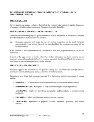 RELATIONSHIP BETWEEN CUSTOMER SATISFACTION AND LOYALTY IN
COMPETITIVE INDUSTRY


SERVICE QUALITY

Service quality is a focused evaluation that reflects the customer’s perception of specific dimensions
of services:- Reliability, Responsiveness, Assurance, Empathy, Tangibles.

PROCESS VERSUS TECHNICAL OUTCOME QUALITY

Ultimately the consumers judge the quality of services on their perceptions of the technical outcome
provided and on how that outcome was delivered.

e.g.       Restaurant customer will judge the service on her perceptions of the meal (technical
           outcome quality) and on how the meal was served and how the employees interacted wit her
           (process quality)

When outcome is difficult to evaluate the customer will base their judgment of quality on process
dimensions

In most of the legal service or service where face to face interaction was their, courtesy was an
extremely powerful signal and the level of courtesy accounted for at least 60% of the variation in
how happy or angry a respondent was with the attorney.

SERVICE QUALITY DIMENSION

Research suggests that customers do not perceive quality as a unidimensional concept. That is,
customer’s assessment of quality include perception of multiple factors.

Researchers have found that consumers consider five dimensions in their assessment of service
quality;

       •   RELIABILITY:- Ability to perform the promised service dependably and accurately.

       •   RESPONSIVENESS:- Willingness to help customers and provide prompt service.

       •   ASSURANCE:- Employee’s knowledge and courtesy and their ability to inspire trust and
           confidence

       •   EMPATHY:- Caring, individualized attention given to customers

       •   TANGIBLES:- Appearance of physical facilities, equipment, personnel, and written
           material




                                                                                                   28
Projectsformba.blogspot.com              Services Marketing
 