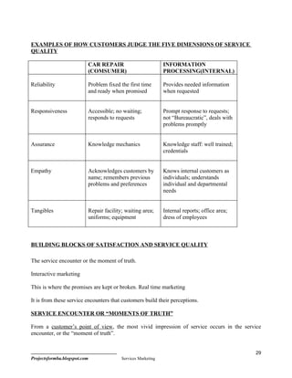 EXAMPLES OF HOW CUSTOMERS JUDGE THE FIVE DIMENSIONS OF SERVICE
QUALITY

                          CAR REPAIR                          INFORMATION
                          (COMSUMER)                          PROCESSING(INTERNAL)

Reliability               Problem fixed the first time        Provides needed information
                          and ready when promised             when requested


Responsiveness            Accessible; no waiting;             Prompt response to requests;
                          responds to requests                not “Bureaucratic”, deals with
                                                              problems promptly


Assurance                 Knowledge mechanics                 Knowledge staff: well trained;
                                                              credentials


Empathy                   Acknowledges customers by           Knows internal customers as
                          name; remembers previous            individuals; understands
                          problems and preferences            individual and departmental
                                                              needs


Tangibles                 Repair facility; waiting area;      Internal reports; office area;
                          uniforms; equipment                 dress of employees



BUILDING BLOCKS OF SATISFACTION AND SERVICE QUALITY

The service encounter or the moment of truth.

Interactive marketing

This is where the promises are kept or broken. Real time marketing

It is from these service encounters that customers build their perceptions.

SERVICE ENCOUNTER OR “MOMENTS OF TRUTH”

From a customer’s point of view, the most vivid impression of service occurs in the service
encounter, or the “moment of truth”.


                                                                                               29
Projectsformba.blogspot.com              Services Marketing
 