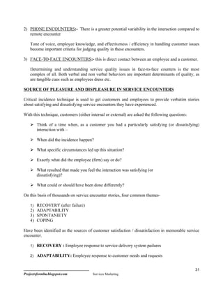 2) PHONE ENCOUNTERS:- There is a greater potential variability in the interaction compared to
   remote encounter

    Tone of voice, employee knowledge, and effectiveness / efficiency in handling customer issues
    become important criteria for judging quality in these encounters.

3) FACE-TO-FACE ENCOUNTERS:- this is direct contact between an employee and a customer.

    Determining and understanding service quality issues in face-to-face counters is the most
    complex of all. Both verbal and non verbal behaviors are important determinants of quality, as
    are tangible cues such as employees dress etc.

SOURCE OF PLEASURE AND DISPLEASURE IN SERVICE ENCOUNTERS

Critical incidence technique is used to get customers and employees to provide verbatim stories
about satisfying and dissatisfying service encounters they have experienced.

With this technique, customers (either internal or external) are asked the following questions:

     Think of a time when, as a customer you had a particularly satisfying (or dissatisfying)
      interaction with –

     When did the incidence happen?

     What specific circumstances led up this situation?

     Exactly what did the employee (firm) say or do?

     What resulted that made you feel the interaction was satisfying (or
      dissatisfying)?

     What could or should have been done differently?

On this basis of thousands on service encounter stories, four common themes-

    1) RECOVERY (after failure)
    2) ADAPTABILITY
    3) SPONTANIETY
    4) COPING

Have been identified as the sources of customer satisfaction / dissatisfaction in memorable service
encounter.

    1) RECOVERY : Employee response to service delivery system pailures

    2) ADAPTABILITY: Employee response to customer needs and requests


                                                                                                  31
Projectsformba.blogspot.com             Services Marketing
 