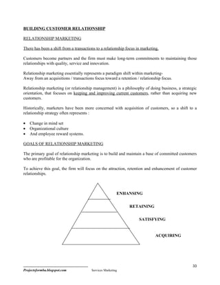 BUILDING CUSTOMER RELATIONSHIP

RELATIONSHIP MARKETING

There has been a shift from a transactions to a relationship focus in marketing.

Customers become partners and the firm must make long-term commitments to maintaining those
relationships with quality, service and innovation.

Relationship marketing essentially represents a paradigm shift within marketing-
Away from an acquisitions / transactions focus toward a retention / relationship focus.

Relationship marketing (or relationship management) is a philosophy of doing business, a strategic
orientation, that focuses on keeping and improving current customers, rather than acquiring new
customers.

Historically, marketers have been more concerned with acquisition of customers, so a shift to a
relationship strategy often represents :

•   Change in mind set
•   Organizational culture
•   And employee reward systems.

GOALS OF RELATIONSHIP MARKETING

The primary goal of relationship marketing is to build and maintain a base of committed customers
who are profitable for the organization.

To achieve this goal, the firm will focus on the attraction, retention and enhancement of customer
relationships.



                                                         ENHANSING


                                                              RETAINING


                                                                    SATISFYING


                                                                              ACQUIRING




                                                                                               33
Projectsformba.blogspot.com             Services Marketing
 