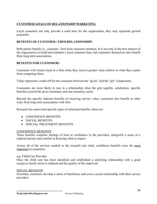 CUSTOMER GOALS OF RELATIONSHIP MARKETING

Loyal customers not only provide a solid base for the organization, they may represent growth
potentials.

BENEFITS OF CUSTOMER / FIRM RELATIONSHIPS

Both parties benefit i.e., customer / firm from customer retention. It is not only in the best interest of
the organization to build and maintain a loyal customer base, but customers themselves also benefit
from long-term associations.

BENEFITS FOR CUSTOMERS

Customers will remain loyal to a firm when they receive greater value relative to what they expect
from competing firms

Value represents a trade-off for the consumer between the “given” and the “get” components.

Consumers are more likely to stay in a relationship when the gets (quality, satisfaction, specific
benefits) exceed the gives (monetary and non monetary costs)

Beyond the specific inherent benefits of receiving service value, customers also benefit in other
ways from long term associations with firm.

Research has uncovered specific types of relational benefits, these are:-

    •   CONFIDENCE BENEFITS
    •   SOCIAL BENEFITS
    •   SPECIAL TREATMENT BENEFITS

CONFIDENCE BENEFITS
These benefits comprise feelings of trust or confidence in the providers, alongwith a sense of a
reduced anxiety and comfort in knowing what to expect.

Across all of the services studied in the research just cited, confidence benefits were the most
important to customers.

e.g. Child Care Provider
Once the child care has been identified and established a satisfying relationship with a good
caregiver family stress is reduced and the quality of life improved.

SOCIAL BENEFITS
Overtime, customers develop a sense of familiarity and even a social relationship with their service
providers.



                                                                                                       34
Projectsformba.blogspot.com              Services Marketing
 