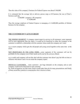 Thus the value of his company’s business for Federal Express was about $ 360,000

It is estimated that the average fed ex delivery person stops at 40 business the size of Peter’s
business each day
               $ 360,000 / company x 40 companies
                              $ 14,000,000

Thus the average employee of Federal Express is managing a $ 14,000,000 portfolio of lifetime
business for the company.




THE CUSTOMER ISN’T ALWAYS RIGHT


THE WRONG SEGMENT: A company cannot target its services to all customers; some segments
will be more appropriate than the others. It would not be beneficial to either the company or the
customer to establish a relationship with the customer whose needs the company can’t meet.

e.g; a resort company which gets the old people and young crowd together at the same time at the
resort.

NOT PROFITABLE IN THE LONG TERM : some segments of the customers will not be
profitable for the company even if their needs can be met by the services offered.

e.g; a credit card company will not like deal with the customer who doesn’t pay the bills on time or
someone who doesn’t uses it to an extent the company expect.


DIFFICULT CUSTOMER: some customers put huge demands on the company and as such
company would not be Interested in such customer.
Eg. Some ad agencies say that some clients would make them do lot many presentations and finally
at times award the contracts to someoneelse who is known to them.




                                                                                                 36
Projectsformba.blogspot.com            Services Marketing
 