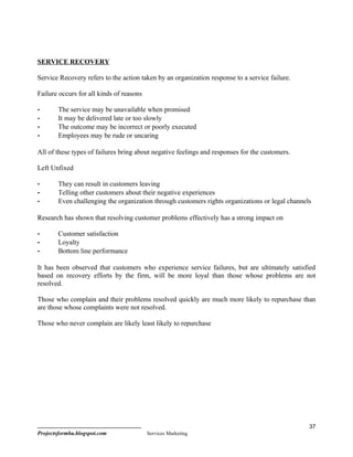 SERVICE RECOVERY

Service Recovery refers to the action taken by an organization response to a service failure.

Failure occurs for all kinds of reasons

-       The service may be unavailable when promised
-       It may be delivered late or too slowly
-       The outcome may be incorrect or poorly executed
-       Employees may be rude or uncaring

All of these types of failures bring about negative feelings and responses for the customers.

Left Unfixed

-       They can result in customers leaving
-       Telling other customers about their negative experiences
-       Even challenging the organization through customers rights organizations or legal channels

Research has shown that resolving customer problems effectively has a strong impact on

-       Customer satisfaction
-       Loyalty
-       Bottom line performance

It has been observed that customers who experience service failures, but are ultimately satisfied
based on recovery efforts by the firm, will be more loyal than those whose problems are not
resolved.

Those who complain and their problems resolved quickly are much more likely to repurchase than
are those whose complaints were not resolved.

Those who never complain are likely least likely to repurchase




                                                                                                 37
Projectsformba.blogspot.com               Services Marketing
 