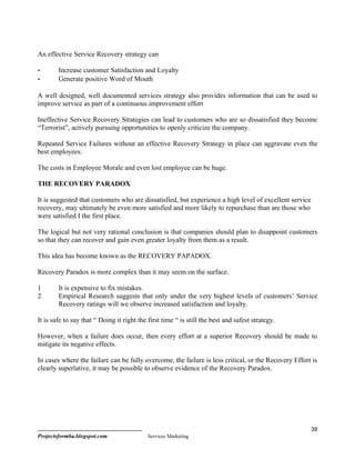 An effective Service Recovery strategy can

-       Increase customer Satisfaction and Loyalty
-       Generate positive Word of Mouth

A well designed, well documented services strategy also provides information that can be used to
improve service as part of a continuous improvement effort

Ineffective Service Recovery Strategies can lead to customers who are so dissatisfied they become
“Terrorist”, actively pursuing opportunities to openly criticize the company.

Repeated Service Failures without an effective Recovery Strategy in place can aggravate even the
best employees.

The costs in Employee Morale and even lost employee can be huge.

THE RECOVERY PARADOX

It is suggested that customers who are dissatisfied, but experience a high level of excellent service
recovery, may ultimately be even more satisfied and more likely to repurchase than are those who
were satisfied I the first place.

The logical but not very rational conclusion is that companies should plan to disappoint customers
so that they can recover and gain even greater loyalty from them as a result.

This idea has become known as the RECOVERY PAPADOX.

Recovery Paradox is more complex than it may seem on the surface.

1       It is expensive to fix mistakes.
2       Empirical Research suggests that only under the very highest levels of customers’ Service
        Recovery ratings will we observe increased satisfaction and loyalty.

It is safe to say that “ Doing it right the first time “ is still the best and safest strategy.

However, when a failure does occur, then every effort at a superior Recovery should be made to
mitigate its negative effects.

In cases where the failure can be fully overcome, the failure is less critical, or the Recovery Effort is
clearly superlative, it may be possible to observe evidence of the Recovery Paradox.




                                                                                                        39
Projectsformba.blogspot.com                 Services Marketing
 