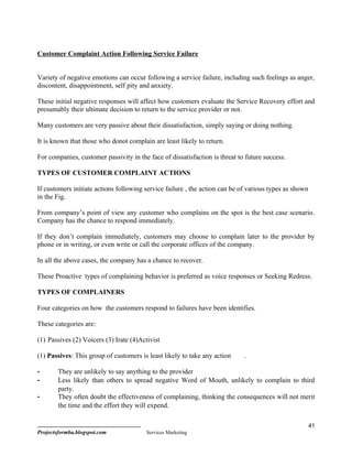 Customer Complaint Action Following Service Failure


Variety of negative emotions can occur following a service failure, including such feelings as anger,
discontent, disappointment, self pity and anxiety.

These initial negative responses will affect how customers evaluate the Service Recovery effort and
presumably their ultimate decision to return to the service provider or not.

Many customers are very passive about their dissatisfaction, simply saying or doing nothing.

It is known that those who donot complain are least likely to return.

For companies, customer passivity in the face of dissatisfaction is threat to future success.

TYPES OF CUSTOMER COMPLAINT ACTIONS

If customers initiate actions following service failure , the action can be of various types as shown
in the Fig.

From company’s point of view any customer who complains on the spot is the best case scenario.
Company has the chance to respond immediately.

If they don’t complain immediately, customers may choose to complain later to the provider by
phone or in writing, or even write or call the corporate offices of the company.

In all the above cases, the company has a chance to recover.

These Proactive types of complaining behavior is preferred as voice responses or Seeking Redress.

TYPES OF COMPLAINERS

Four categories on how the customers respond to failures have been identifies.

These categories are:

(1) Passives (2) Voicers (3) Irate (4)Activist

(1) Passives: This group of customers is least likely to take any action     .

-       They are unlikely to say anything to the provider
-       Less likely than others to spread negative Word of Mouth, unlikely to complain to third
        party.
-       They often doubt the effectiveness of complaining, thinking the consequences will not merit
        the time and the effort they will expend.

                                                                                                        41
Projectsformba.blogspot.com              Services Marketing
 