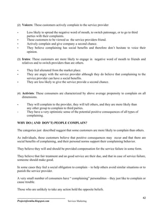 (2) Voicers: These customers actively complain to the service provider

-       Less likely to spread the negative word of mouth, to switch patronage, or to go to third
        parties with their complaints.
-       These customers to be viewed as the service providers friend.
-       Actively complain and give company a second chance.
-       They believe complaining has social benefits and therefore don’t hesitate to voice their
        opinion.

(3) Irates: These customers are more likely to engage in negative word of mouth to friends and
    relatives and to switch providers than are others.

-       They feel alienated from the market place.
-       They are angry with the service provider although they do believe that complaining to the
        service provider can have a social benefits.
-       They are less likely to give the service provide a second chance.


(4) Activists: These consumers are characterized by above average propensity to complain on all
    dimensions.

-       They will complain to the provider, they will tell others, and they are more likely than
        any other group to complain to third parties.
-       They have a very optimistic sense of the potential positive consequences of all types of
        complaining.

WHY DO ( AND DON’T) PEOPLE COMPLAIN?

The categories just described suggest that some customers are more likely to complain than others.

As individuals, these customers believe that positive consequences may occur and that there are
social benefits of complaining, and their personal norms support their complaining behavior.

They believe they will and should be provided compensation for the service failure in some form.

They believe that fair treatment and an good service are their due, and that in case of service failure,
someone should make good.

In some cases they feel a social obligation to complain – to help others avoid similar situations or to
punish the service provider.

A very small number of consumers have “ complaining” personalities – they just like to complain or
cause trouble.

Those who are unlikely to take any action hold the opposite beliefs.

                                                                                                     42
Projectsformba.blogspot.com             Services Marketing
 