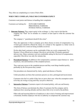 They often see complaining as a waste of their effort .

WHEN THEY COMPLAIN, WHAT DO CUSTOMERS EXPECT

Customers want justice and fairness in handling their complaints

Customers are looking for:     OUTCAME FAIRNESS
                               PROCEDURAL FAIRNESS
                               INTERACTIONAL FAIRNESS

1. Outcome Fairness: They expect equity in the exchange- i.e. they want to feel that the
        company has “Paid” for its mistakes in a manner at least equal to what the customer has
        suffered.

        The company’s “ punishment should fit the crime”.

        They also appreciate it when a company gives them choices in terms of compensation. E.g.
        A hotel guest should be offered the choice of a refund or free upgrade to a better room in
        compensation for a room not being available on arrival.

        On the other hand, customers can be comfortable if they are overly compensated. E.g.
        Domino’s Pizza offered not to charge if the driver arrived after 30 minutes guarantee
        delivery time. Many customers were not comfortable asking for this level of compensation,
        especially if the driver was only few minutes late.

2.      Procedural Fairness: In addition to fair compensation, customers expect fairness in terms
        of policies, rule and timeliness of the complaint process.

        They want easy access to the complaint process and they want things handled quickly,
        preferably by the first person they contact.

        Fair procedures are characterized by clarity, speed and absence of hassles.

        Unfair procedures are those that customers perceive as slow, prolonged and inconvenient.

        Customers also feel it is unfair if they have to prove their case- when the assumption seems
        to be they are wrong or lying until they can prove otherwise.

3.      Interactive Fairness: Customers expect to be treated politely, with care and honesty.

        This form of fairness can dominate the others if customers feel the company and its
        employees have uncaring attitudes and have done little to try to resolve the problem.

        Often rude and uncaring behavior of employees is due to lack of training and empowerment-
        a frustrated, frontline employee who has no authority to compensate the customer may


                                                                                                   43
Projectsformba.blogspot.com             Services Marketing
 
