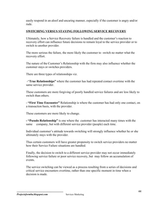 easily respond in an aloof and uncaring manner, especially if the customer is angry and/or
        rude.

        SWITCHING VERSUS STAYING FOLLOWING SERVICE RECOVERY

        Ultimately, how a Service Recovery failure is handled and the customer’s reaction to
        recovery effort can influence future decisions to remain loyal to the service provider or to
        switch to another provider.

        The more serious the failure, the more likely the customer to switch no matter what the
        recovery effort.

        The nature of the Customer’s Relationship with the firm may also influence whether the
        customer stays or switches providers.

        There are three types of relationships viz.

         -“True Relationships” where the customer has had repeated contact overtime with the
        same service provider.

        These customers are more forgiving of poorly handled service failures and are less likely to
        switch than others.

        - “First Time Encounter” Relationship is where the customer has had only one contact, on
        a transaction basis, with the provider.

        These customers are more likely to change.

        - “Pseudo Relationship” is one where the customer has interacted many times with the
        same company, but with different service provider (people) each time.

        Individual customer’s attitude towards switching will strongly influence whether he or she
        ultimately stays with the provider.

        Thus certain customers will have greater propensity to switch service providers no matter
        how their Service Failure situations are handled.

        Finally, the decision to switch to a different service provider may not occur immediately
        following service failure or poor service recovery, but may follow an accumulation of
        events.

        The service switching can be viewed as a process resulting from a series of decisions and
        critical service encounters overtime, rather than one specific moment in time when a
        decision is made.




                                                                                                       44
Projectsformba.blogspot.com              Services Marketing
 