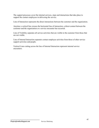The support processes cover the internal services, steps and interactions that take place to
    support the contact employees in delivering the service.

    Line of Interaction represents the direct interactions between the customer and the organization.

    Anytime a vertical line crosses the horizontal line of interaction, a direct contact between the
    customer and the organization or a service encounter has occurred.

    Line of Visibility separates all service activities that are visible to the customer from those that
    are not visible.

    Line of Internal Interaction separates contact employee activities from those of other service
    support activities and people.

    Vertical Lines cutting across the line of Internal Interaction represent internal service
    encounters.




                                                                                                       47
Projectsformba.blogspot.com              Services Marketing
 
