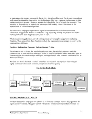 In many cases , the contact employee is the service – there is nothing else. E.g. in most personal and
professional services (like haircutting, physical trainers, child care , cleaning /maintenance etc.) the
contact employees provide s the entire service single handedly. The offering is the employee. Thus
investing in the employee to improve the service parallels making a direct investment in the
improvement of a manufactured product.

Because contact employees represent the organization and can directly influence customer
satisfaction, they perform the role of marketers. They physically embody the product and are the
walking billboards from the promotional point of view.

Whether acknowledged or not , actively selling or not, service employees perform marketing
functions. They can perform these functions well, to the organization’s advantage, or poorly to the
organization’s detriment.

Employee Satisfaction, Customer Satisfaction and Profits

There is a concrete evidence that satisfied employees make for satisfied customers (satisfied
customers can, in turn, reinforce employees’ sense of satisfaction in their jobs). Some have gone so
far as to suggest that unless service employees are happy in their jobs, customer satisfaction will be
difficult to achieve.

Research has shown that both a climate for service and a climate for employee well-being are
highly correlated with overall customer perceptions of service quality.

                                      The Service Profit Chain




BOUNDARY-SPANNING ROLES

The front-line service employees are referred to as boundary spanners because they operate at the
organization’s boundary. They provide link between the external customer and environment and



                                                                                                     51
Projectsformba.blogspot.com              Services Marketing
 