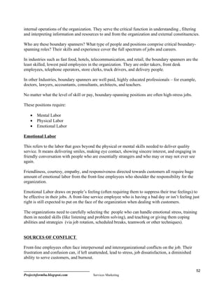 internal operations of the organization. They serve the critical function in understanding , filtering
and interpreting information and resources to and from the organization and external constituencies.

Who are these boundary spanners? What type of people and positions comprise critical boundary-
spanning roles? Their skills and experience cover the full spectrum of jobs and careers.

In industries such as fast food, hotels, telecommunication, and retail, the boundary spanners are the
least skilled, lowest paid employees in the organization. They are order takers, front desk
employees, telephone operators, store clerks, truck drivers, and delivery people.

In other Industries, boundary spanners are well paid, highly educated professionals – for example,
doctors, lawyers, accountants, consultants, architects, and teachers.

No matter what the level of skill or pay, boundary-spanning positions are often high-stress jobs.

These positions require:

    •   Mental Labor
    •   Physical Labor
    •   Emotional Labor

Emotional Labor

This refers to the labor that goes beyond the physical or mental skills needed to deliver quality
service. It means delivering smiles, making eye contact, showing sincere interest, and engaging in
friendly conversation with people who are essentially strangers and who may or may not ever see
again.

Friendliness, courtesy, empathy, and responsiveness directed towards customers all require huge
amount of emotional labor from the front-line employees who shoulder the responsibility for the
organization.

Emotional Labor draws on people’s feeling (often requiring them to suppress their true feelings) to
be effective in their jobs. A front-line service employee who is having a bad day or isn’t feeling just
right is still expected to put on the face of the organization when dealing with customers.

The organizations need to carefully selecting the people who can handle emotional stress, training
them in needed skills (like listening and problem solving), and teaching or giving them coping
abilities and strategies (via job rotation, scheduled breaks, teamwork or other techniques).


SOURCES OF CONFLICT

Front-line employees often face interpersonal and interorganizational conflicts on the job. Their
frustration and confusion can, if left unattended, lead to stress, job dissatisfaction, a diminished
ability to serve customers, and burnout.

                                                                                                       52
Projectsformba.blogspot.com              Services Marketing
 