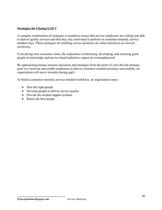 Strategies for Closing GAP 3

A complex combination of strategies is needed to ensure that service employees are willing and able
to deliver quality services and that they stay motivated to perform in customer-oriented, service
minded ways. These strategies for enabling service promises are often referred to as internal
marketing .

Even during slow economic times, the importance of attracting, developing, and retaining good
people in knowledge and service based industries cannot be overemphasized.

By approaching human resource decisions and strategies from the point of view that the primary
goal is to motivate and enable employees to deliver customer-oriented promises successfully, an
organization will move towards closing gap3.

To build a customer-oriented ,service-minded workforce, an organization must :

    •   Hire the right people
    •   Develop people to deliver service quality
    •   Provide the needed support systems
    •   Retain the best people




                                                                                                  54
Projectsformba.blogspot.com            Services Marketing
 
