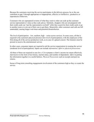 Because the customers receiving the service participates in the delivery process, he or she can
contribute to gap 3 through appropriate or inappropriate, effective or ineffective , productive or
unproductive behaviors.

Customers who are unprepared in terms of what they want to order can soak up the customer
service representative’s time as they seek advice. Similarly, shoppers who are not prepared with
their credit cards can “put the representative on hold” while they search for their credit cards or go
to another room or even out of their cars to get them. Meanwhile, other customers and calls are left
unattended, causing longer wait times and potential dissatisfaction.


The level of participation – low, medium, high – varies across services. In some cases, all that is
required is the customers physical presence (low level of participation), with the employees of the
firm doing all of the service production work, as in case of a ghazal concert. The listeners must be
present to receive the entertainment service.

In other cases, consumer inputs are required to aid the service organization in creating the service
(moderate level of participation). Inputs can include information, effort or physical possessions.

All three of these are required in case for a CA to prepare a client’s income tax return effectively.
Information in the form of tax history, marital status, and number of dependents. Effort in putting
the information together in a useful fashion. Physical Possessions such as receipts and past tax
returns.

Incase of long term consulting engagements involvement of the customers high as they co create the
service.




                                                                                                        56
Projectsformba.blogspot.com             Services Marketing
 