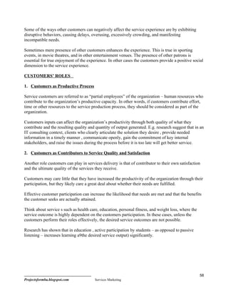 Some of the ways other customers can negatively affect the service experience are by exhibiting
disruptive behaviors, causing delays, overusing, excessively crowding, and manifesting
incompatible needs.

Sometimes mere presence of other customers enhances the experience. This is true in sporting
events, in movie theatres, and in other entertainment venues. The presence of other patrons is
essential for true enjoyment of the experience. In other cases the customers provide a positive social
dimension to the service experience.

CUSTOMERS’ ROLES

1. Customers as Productive Process

Service customers are referred to as “partial employees” of the organization – human resources who
contribute to the organization’s productive capacity. In other words, if customers contribute effort,
time or other resources to the service production process, they should be considered as part of the
organization.

Customers inputs can affect the organization’s productivity through both quality of what they
contribute and the resulting quality and quantity of output generated. E.g. research suggest that in an
IT consulting context, clients who clearly articulate the solution they desire , provide needed
information in a timely manner , communicate openly, gain the commitment of key internal
stakeholders, and raise the issues during the process before it is too late will get better service.

2. Customers as Contributors to Service Quality and Satisfaction

Another role customers can play in services delivery is that of contributor to their own satisfaction
and the ultimate quality of the services they receive.

Customers may care little that they have increased the productivity of the organization through their
participation, but they likely care a great deal about whether their needs are fulfilled.

Effective customer participation can increase the likelihood that needs are met and that the benefits
the customer seeks are actually attained.

Think about service s such as health care, education, personal fitness, and weight loss, where the
service outcome is highly dependent on the customers participation. In these cases, unless the
customers perform their roles effectively, the desired service outcomes are not possible.

Research has shown that in education , active participation by students – as opposed to passive
listening – increases learning a9the desired service output) significantly.




                                                                                                     58
Projectsformba.blogspot.com             Services Marketing
 