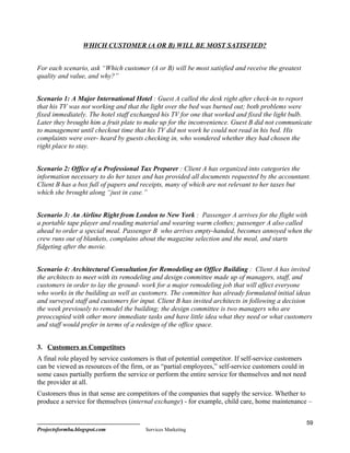 WHICH CUSTOMER (A OR B) WILL BE MOST SATISFIED?


For each scenario, ask “Which customer (A or B) will be most satisfied and receive the greatest
quality and value, and why?”


Scenario 1: A Major International Hotel : Guest A called the desk right after check-in to report
that his TV was not working and that the light over the bed was burned out; both problems were
fixed immediately. The hotel staff exchanged his TV for one that worked and fixed the light bulb.
Later they brought him a fruit plate to make up for the inconvenience. Guest B did not communicate
to management until checkout time that his TV did not work he could not read in his bed. His
complaints were over- heard by guests checking in, who wondered whether they had chosen the
right place to stay.


Scenario 2: Office of a Professional Tax Preparer : Client A has organized into categories the
information necessary to do her taxes and has provided all documents requested by the accountant.
Client B has a box full of papers and receipts, many of which are not relevant to her taxes but
which she brought along “just in case.”


Scenario 3: An Airline Right from London to New York : Passenger A arrives for the flight with
a portable tape player and reading material and wearing warm clothes; passenger A also called
ahead to order a special meal. Passenger B who arrives empty-handed, becomes annoyed when the
crew runs out of blankets, complains about the magazine selection and the meal, and starts
fidgeting after the movie.


Scenario 4: Architectural Consultation for Remodeling an Office Building : Client A has invited
the architects to meet with its remodeling and design committee made up of managers, staff, and
customers in order to lay the ground- work for a major remodeling job that will affect everyone
who works in the building as well as customers. The committee has already formulated initial ideas
and surveyed staff and customers for input. Client B has invited architects in following a decision
the week previously to remodel the building; the design committee is two managers who are
preoccupied with other more immediate tasks and have little idea what they need or what customers
and staff would prefer in terms of a redesign of the office space.


3. Customers as Competitors
A final role played by service customers is that of potential competitor. If self-service customers
can be viewed as resources of the firm, or as “partial employees,” self-service customers could in
some cases partially perform the service or perform the entire service for themselves and not need
the provider at all.
Customers thus in that sense are competitors of the companies that supply the service. Whether to
produce a service for themselves (internal exchange) - for example, child care, home maintenance –


                                                                                                      59
Projectsformba.blogspot.com             Services Marketing
 