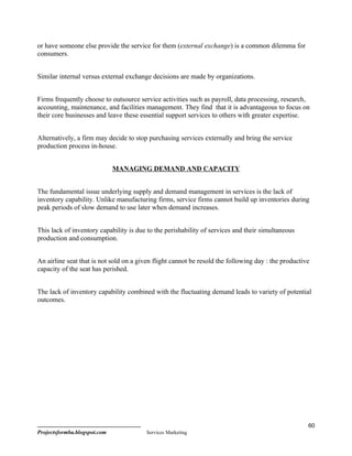 or have someone else provide the service for them (external exchange) is a common dilemma for
consumers.


Similar internal versus external exchange decisions are made by organizations.


Firms frequently choose to outsource service activities such as payroll, data processing, research,
accounting, maintenance, and facilities management. They find that it is advantageous to focus on
their core businesses and leave these essential support services to others with greater expertise.


Alternatively, a firm may decide to stop purchasing services externally and bring the service
production process in-house.


                              MANAGING DEMAND AND CAPACITY


The fundamental issue underlying supply and demand management in services is the lack of
inventory capability. Unlike manufacturing firms, service firms cannot build up inventories during
peak periods of slow demand to use later when demand increases.


This lack of inventory capability is due to the perishability of services and their simultaneous
production and consumption.


An airline seat that is not sold on a given flight cannot be resold the following day : the productive
capacity of the seat has perished.


The lack of inventory capability combined with the fluctuating demand leads to variety of potential
outcomes.




                                                                                                     60
Projectsformba.blogspot.com             Services Marketing
 