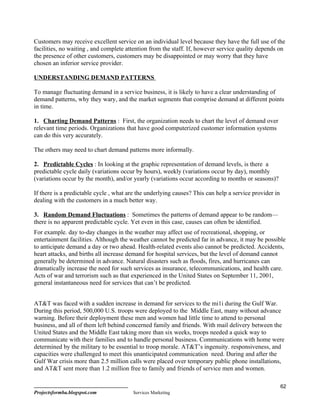 Customers may receive excellent service on an individual level because they have the full use of the
facilities, no waiting , and complete attention from the staff. If, however service quality depends on
the presence of other customers, customers may be disappointed or may worry that they have
chosen an inferior service provider.

UNDERSTANDING DEMAND PATTERNS

To manage fluctuating demand in a service business, it is likely to have a clear understanding of
demand patterns, why they wary, and the market segments that comprise demand at different points
in time.

1. Charting Demand Patterns : First, the organization needs to chart the level of demand over
relevant time periods. Organizations that have good computerized customer information systems
can do this very accurately.

The others may need to chart demand patterns more informally.

2. Predictable Cycles : In looking at the graphic representation of demand levels, is there a
predictable cycle daily (variations occur by hours), weekly (variations occur by day), monthly
(variations occur by the month), and/or yearly (variations occur according to months or seasons)?

If there is a predictable cycle , what are the underlying causes? This can help a service provider in
dealing with the customers in a much better way.

3. Random Demand Fluctuations : Sometimes the patterns of demand appear to be random—
there is no apparent predictable cycle. Yet even in this case, causes can often be identified.
For example. day to-day changes in the weather may affect use of recreational, shopping, or
entertainment facilities. Although the weather cannot be predicted far in advance, it may be possible
to anticipate demand a day or two ahead. Health-related events also cannot be predicted. Accidents,
heart attacks, and births all increase demand for hospital services, but the level of demand cannot
generally be determined in advance. Natural disasters such as floods, fires, and hurricanes can
dramatically increase the need for such services as insurance, telecommunications, and health care.
Acts of war and terrorism such as that experienced in the United States on September 11, 2001,
general instantaneous need for services that can’t be predicted.


AT&T was faced with a sudden increase in demand for services to the mi1i during the Gulf War.
During this period, 500,000 U.S. troops were deployed to the Middle East, many without advance
warning. Before their deployment these men and women had little time to attend to personal
business, and all of them left behind concerned family and friends. With mail delivery between the
United States and the Middle East taking more than six weeks, troops needed a quick way to
communicate with their families and to handle personal business. Communications with home were
determined by the military to be essential to troop morale. AT&T’s ingenuity. responsiveness, and
capacities were challenged to meet this unanticipated communication need. During and after the
Gulf War crisis more than 2.5 million calls were placed over temporary public phone installations,
and AT&T sent more than 1.2 million free to family and friends of service men and women.

                                                                                                        62
Projectsformba.blogspot.com             Services Marketing
 
