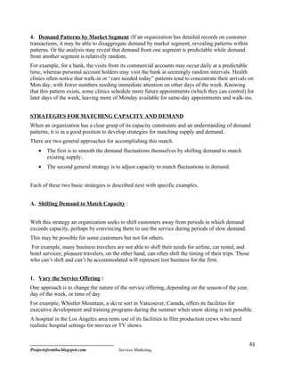 4. Demand Patterns by Market Segment :If an organization has detailed records on customer
transactions, it may be able to disaggregate demand by market segment, revealing patterns within
patterns. Or the analysis may reveal that demand from one segment is predictable while demand
from another segment is relatively random.
For example, for a bank, the visits from its commercial accounts may occur daily at a predictable
time, whereas personal account holders may visit the bank at seemingly random intervals. Health
clinics often notice that walk-in or “care needed today” patients tend to concentrate their arrivals on
Mon day, with fewer numbers needing immediate attention on other days of the week. Knowing
that this pattern exists, some clinics schedule more future appointments (which they can control) for
later days of the week, leaving more of Monday available for same-day appointments and walk-ins.


STRATEGIES FOR MATCHING CAPACITY AND DEMAND
When an organization has a clear grasp of its capacity constraints and an understanding of demand
patterns, it is in a good position to develop strategies for matching supply and demand.
There are two general approaches for accomplishing this match.
    •   The first is to smooth the demand fluctuations themselves by shifting demand to match
        existing supply.
    •   The second general strategy is to adjust capacity to match fluctuations in demand.


Each of these two basic strategies is described next with specific examples.


A. Shifting Demand to Match Capacity :


With this strategy an organization seeks to shift customers away from periods in which demand
exceeds capacity, perhaps by convincing them to use the service during periods of slow demand.
This may be possible for some customers but not for others.
 For example, many business travelers are not able to shift their needs for airline, car rental, and
hotel services; pleasure travelers, on the other hand, can often shift the timing of their trips. Those
who can’t shift and can’t be accommodated will represent lost business for the firm.


1. Vary the Service Offering :
One approach is to change the nature of the service offering, depending on the season of the year,
day of the week, or time of day.
For example, Whistler Mountain, a ski re sort in Vancouver, Canada, offers its facilities for
executive development and training programs during the summer when snow skiing is not possible.
A hospital in the Los Angeles area rents use of its facilities to film production crews who need
realistic hospital settings for movies or TV shows.


                                                                                                          63
Projectsformba.blogspot.com              Services Marketing
 