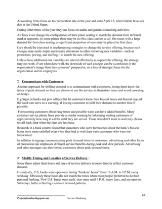 Accounting firms focus on tax preparation late in the year and until April 15, when federal taxes are
due in the United States.
During other times of the year they can focus on audits and general consulting activities.
Air lines even change the configuration of their plane seating to match the demand from different
market segments. In some planes there may be no first-class section at all. On routes with a large
demand for first-class seating, a significant proportion of seats may be placed in first class..
Care should be exercised in implementing strategies to change the service offering, because such
changes may easily imply and require alterations in other marketing mix variables—such as
promotion, pricing, and staffing—to match the new offering.
Unless these additional mix variables are altered effectively to support the offering, the strategy
may not work. Even when done well, the downside of such changes can be a confusion in the
organization’s image from the customers’ perspective, or a loss of strategic focus for the
organization and its employees.


2   Communicate with Customers:
Another approach for shifting demand is to communicate with customers, letting them know the
times of peak demand so they can choose to use the service at alternative times and avoid crowding
or delays.
E.g Signs in banks and post offices that let customers know their busiest hours and busiest days of
the week can serve as a warning, al lowing customers to shift their demand to another time if
possible.
 Forewarning customers about busy times and possible waits can have added benefits. Many
customer service phone lines provide a similar warning by informing waiting customers of
approximately how long it will be until they are served. Those who don’t want to wait may choose
to call back later when the lines are less busy.
Research in a bank context found that customers who were forewarned about the bank’s busiest
hours were more satisfied even when they had to wait than were customers who were not
forewarned.
In addition to signage communicating peak demand times to customers, advertising and other forms
of promotion can emphasize different service benefits during peak and slow periods. Advertising
and sales messages can also remind customers about peak demand times.


3   Modify Timing and Location of Service Delivery :
Some firms adjust their hours and days of service delivery to more directly reflect customer
demand.
Historically, U.S. banks were open only during “bankers’ hours” from 10 A.M. to 3 P.M. every
weekday. Obviously these hours did not match the times when most people preferred to do their
personal banking. Now U.S. banks open early, stay open until 6 P.M. many days, and are open on
Saturdays, better reflecting customer demand patterns.


                                                                                                      64
Projectsformba.blogspot.com             Services Marketing
 