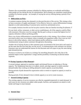 Theaters also accommodate customer schedules by offering matinees on weekends and holidays
when people are free during the day for entertainment. Movie theaters are sometimes rented during
weekdays by business groups—an example of varying the service offering during a period of low
demand.
4. Differentiate on Price :
A common response during slow demand is to discount the price of the service. This strategy relies
on basic economics of supply and demand. To be effective, however, a price differentiation strategy
depends on solid understanding of customer price sensitivity and demand curves.
For example, business travelers are far less price sensitive than are families traveling for pleasure. F
For any hotel, airline, restaurant, or other service establishment, all of the capacity could be filled
with customers if the price were low enough. But the goal is always to ensure the highest level of
capacity utilization without sacrificing profits.
Heavy use of price differentiation to smooth demand can be a risky strategy. Over reliance on price
can result in price wars in an industry where eventually all competitors suffer. Price wars are well
known in the airline industry, where total industry profits suffered as a result of airlines
simultaneously trying to attract customers through price discounting.
Another risk of relying oh price is that customers grow accustomed to the lower price and expect to
get the same deal the next time they use the service. if communications with customers are unclear,
customers may not understand the reasons for the discounts and will expect to pay the same during
peak demand periods.
Overuse or exclusive use of price as a strategy for smoothing demand is also risky due to the
potential impact on the organization’s image and the possibility of attracting un desired market
segments.


B. Flexing Capacity to Meet Demand :
A second strategic approach to matching supply and demand focuses on adjusting or flexing
capacity. The fundamental idea here is to adjust, stretch, and align capacity to match customer
demand (rather than working on shifting demand to match capacity as just described).
During periods of peak demand the organization seeks to stretch or expand its capacity as much as
possible.
During periods of slow demand it tries to shrink capacity so as not to waste resources.
1   Stretch Existing Capacity :
The existing capacity of service resources can often be expanded temporarily to match demand. In
such cases no new resources are added; rather people, facilities, and equipment are asked to work
harder and longer to meet demand.



a. Stretch Time:


                                                                                                          65
Projectsformba.blogspot.com              Services Marketing
 