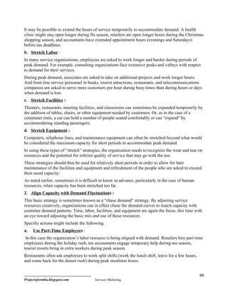 It may be possible to extend the hours of service temporarily to accommodate demand. A health
clinic might stay open longer during flu season, retailers are open longer hours during the Christmas
shopping season, and accountants have extended appointment hours (evenings and Saturdays)
before tax deadlines.
b. Stretch Labor :
In many service organizations, employees are asked to work longer and harder during periods of
peak demand. For example, consulting organizations face extensive peaks and valleys with respect
to demand for their services.
During peak demand, associates are asked to take on additional projects and work longer hours.
And front-line service personnel in banks, tourist attractions, restaurants, and telecommunications
companies are asked to serve more customers per hour during busy times than during hours or days
when demand is low.
c. Stretch Facilities :
Theaters, restaurants, meeting facilities, and classrooms can sometimes be expanded temporarily by
the addition of tables, chairs, or other equipment needed by customers. Or, as in the case of a
commuter train, a car can hold a number of people seated comfortably or can “expand” by
accommodating standing passengers.
d. Stretch Equipment :
Computers, telephone lines, and maintenance equipment can often be stretched beyond what would
be considered the maximum capacity for short periods to accommodate peak demand.
In using these types of “stretch” strategies, the organization needs to recognize the wear and tear on
resources and the potential for inferior quality of service that may go with the use.
These strategies should thus be used for relatively short periods in order to allow for later
maintenance of the facilities and equipment and refreshment of the people who are asked to exceed
their usual capacity.
As noted earlier, sometimes it is difficult to know in advance, particularly in the case of human
resources, when capacity has been stretched too far.
2. Align Capacity with Demand Fluctuations :
This basic strategy is sometimes known as a “chase demand” strategy. By adjusting service
resources creatively, organizations can in effect chase the demand curves to match capacity with
customer demand patterns. Time, labor, facilities, and equipment are again the focus, this time with
an eye toward adjusting the basic mix and use of these resources.
Specific actions might include the following.
a.   Use Part-Time Employees :
 In this case the organization’s labor resource is being aligned with demand. Retailers hire part-time
employees during the holiday rush, tax accountants engage temporary help during tax season,
tourist resorts bring in extra workers during peak season.
Restaurants often ask employees to work split shifts (work the lunch shift, leave for a few hours,
and come back for the dinner rush) during peak mealtime hours.


                                                                                                     66
Projectsformba.blogspot.com             Services Marketing
 