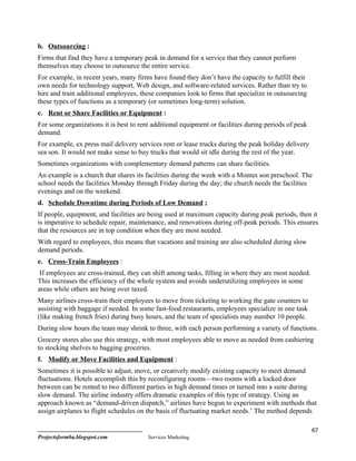 b. Outsourcing :
Firms that find they have a temporary peak in demand for a service that they cannot perform
themselves may choose to outsource the entire service.
For example, in recent years, many firms have found they don’t have the capacity to fulfill their
own needs for technology support, Web design, and software-related services. Rather than try to
hire and train additional employees, these companies look to firms that specialize in outsourcing
these types of functions as a temporary (or sometimes long-term) solution.
c. Rent or Share Facilities or Equipment :
For some organizations it is best to rent additional equipment or facilities during periods of peak
demand.
For example, ex press mail delivery services rent or lease trucks during the peak holiday delivery
sea son. It would not make sense to buy trucks that would sit idle during the rest of the year.
Sometimes organizations with complementary demand patterns can share facilities.
An example is a church that shares its facilities during the week with a Montes son preschool. The
school needs the facilities Monday through Friday during the day; the church needs the facilities
evenings and on the weekend.
d. Schedule Downtime during Periods of Low Demand ;
If people, equipment, and facilities are being used at maximum capacity during peak periods, then it
is imperative to schedule repair, maintenance, and renovations during off-peak periods. This ensures
that the resources are in top condition when they are most needed.
With regard to employees, this means that vacations and training are also scheduled during slow
demand periods.
e. Cross-Train Employees :
 If employees are cross-trained, they can shift among tasks, filling in where they are most needed.
This increases the efficiency of the whole system and avoids underutilizing employees in some
areas while others are being over taxed.
Many airlines cross-train their employees to move from ticketing to working the gate counters to
assisting with baggage if needed. In some fast-food restaurants, employees specialize in one task
(like making french fries) during busy hours, and the team of specialists may number 10 people.
During slow hours the team may shrink to three, with each person performing a variety of functions.
Grocery stores also use this strategy, with most employees able to move as needed from cashiering
to stocking shelves to bagging groceries.
f. Modify or Move Facilities and Equipment :
Sometimes it is possible to adjust, move, or creatively modify existing capacity to meet demand
fluctuations. Hotels accomplish this by reconfiguring rooms—two rooms with a locked door
between can be rented to two different parties in high demand times or turned into a suite during
slow demand. The airline industry offers dramatic examples of this type of strategy. Using an
approach known as “demand-driven dispatch,” airlines have begun to experiment with methods that
assign airplanes to flight schedules on the basis of fluctuating market needs.’ The method depends

                                                                                                      67
Projectsformba.blogspot.com             Services Marketing
 