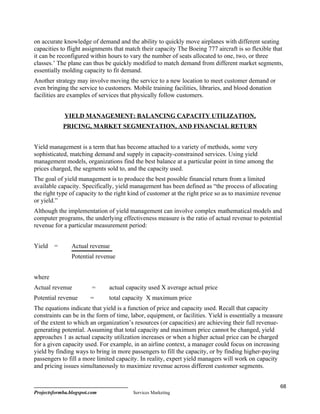 on accurate knowledge of demand and the ability to quickly move airplanes with different seating
capacities to flight assignments that match their capacity The Boeing 777 aircraft is so flexible that
it can be reconfigured within hours to vary the number of seats allocated to one, two, or three
classes.’ The plane can thus be quickly modified to match demand from different market segments,
essentially molding capacity to fit demand.
Another strategy may involve moving the service to a new location to meet customer demand or
even bringing the service to customers. Mobile training facilities, libraries, and blood donation
facilities are examples of services that physically follow customers.


             YIELD MANAGEMENT: BALANCING CAPACITY UTILIZATION,
            PRICING, MARKET SEGMENTATION, AND FINANCIAL RETURN


Yield management is a term that has become attached to a variety of methods, some very
sophisticated, matching demand and supply in capacity-constrained services. Using yield
management models, organizations find the best balance at a particular point in time among the
prices charged, the segments sold to, and the capacity used.
The goal of yield management is to produce the best possible financial return from a limited
available capacity. Specifically, yield management has been defined as “the process of allocating
the right type of capacity to the right kind of customer at the right price so as to maximize revenue
or yield.”
Although the implementation of yield management can involve complex mathematical models and
computer programs, the underlying effectiveness measure is the ratio of actual revenue to potential
revenue for a particular measurement period:


Yield   =       Actual revenue
                Potential revenue


where
Actual revenue          =      actual capacity used X average actual price
Potential revenue       =      total capacity X maximum price
The equations indicate that yield is a function of price and capacity used. Recall that capacity
constraints can be in the form of time, labor, equipment, or facilities. Yield is essentially a measure
of the extent to which an organization’s resources (or capacities) are achieving their full revenue-
generating potential. Assuming that total capacity and maximum price cannot be changed, yield
approaches 1 as actual capacity utilization increases or when a higher actual price can be charged
for a given capacity used. For example, in an airline context, a manager could focus on increasing
yield by finding ways to bring in more passengers to fill the capacity, or by finding higher-paying
passengers to fill a more limited capacity. In reality, expert yield managers will work on capacity
and pricing issues simultaneously to maximize revenue across different customer segments.


                                                                                                      68
Projectsformba.blogspot.com              Services Marketing
 