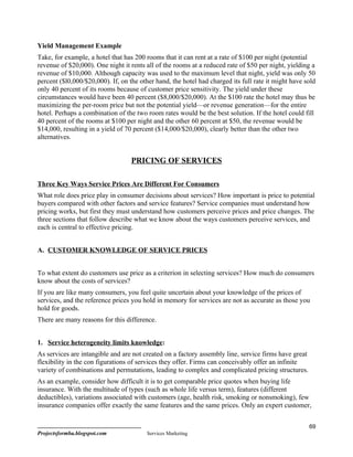 Yield Management Example
Take, for example, a hotel that has 200 rooms that it can rent at a rate of $100 per night (potential
revenue of $20,000). One night it rents all of the rooms at a reduced rate of $50 per night, yielding a
revenue of $10,000. Although capacity was used to the maximum level that night, yield was only 50
percent ($l0,000/$20,000). If, on the other hand, the hotel had charged its full rate it might have sold
only 40 percent of its rooms because of customer price sensitivity. The yield under these
circumstances would have been 40 percent ($8,000/$20,000). At the $100 rate the hotel may thus be
maximizing the per-room price but not the potential yield—or revenue generation—for the entire
hotel. Perhaps a combination of the two room rates would be the best solution. If the hotel could fill
40 percent of the rooms at $100 per night and the other 60 percent at $50, the revenue would be
$14,000, resulting in a yield of 70 percent ($14,000/$20,000), clearly better than the other two
alternatives.


                                   PRICING OF SERVICES

Three Key Ways Service Prices Are Different For Consumers
What role does price play in consumer decisions about services? How important is price to potential
buyers compared with other factors and service features? Service companies must understand how
pricing works, but first they must understand how customers perceive prices and price changes. The
three sections that follow describe what we know about the ways customers perceive services, and
each is central to effective pricing.


A. CUSTOMER KNOWLEDGE OF SERVICE PRICES


To what extent do customers use price as a criterion in selecting services? How much do consumers
know about the costs of services?
If you are like many consumers, you feel quite uncertain about your knowledge of the prices of
services, and the reference prices you hold in memory for services are not as accurate as those you
hold for goods.
There are many reasons for this difference.


1. Service heterogeneity limits knowledge:
As services are intangible and are not created on a factory assembly line, service firms have great
flexibility in the con figurations of services they offer. Firms can conceivably offer an infinite
variety of combinations and permutations, leading to complex and complicated pricing structures.
As an example, consider how difficult it is to get comparable price quotes when buying life
insurance. With the multitude of types (such as whole life versus term), features (different
deductibles), variations associated with customers (age, health risk, smoking or nonsmoking), few
insurance companies offer exactly the same features and the same prices. Only an expert customer,


                                                                                                      69
Projectsformba.blogspot.com              Services Marketing
 
