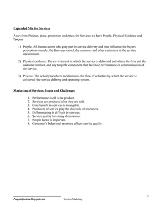 Expanded Mix for Services

Apart from Product, place, promotion and price, for Services we have People, Physical Evidence and
Process

    1) People: All human actors who play part in service delivery and thus influence the buyers
       perceptions namely, the firms personnel, the customer and other customers in the service
       environment.

    2) Physical evidence: The environment in which the service is delivered and where the firm and the
       customer interact, and any tangible component that facilitate performance or communication of
       the service.

    3) Process: The actual procedures mechanisms, the flow of activities by which the service is
       delivered- the service delivery and operating system.


Marketing of Services: Issues and Challenges

            1.   Performance itself is the product.
            2.   Services are produced after they are sold.
            3.   Core benefit in services is intangible.
            4.   Producers of service play the dual role of marketers.
            5.   Differentiating is difficult in services.
            6.   Service quality has many dimensions.
            7.   People factor is important.
            8.   Customer’s behavioral response affects service quality.




                                                                                                         7
Projectsformba.blogspot.com              Services Marketing
 