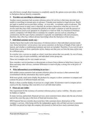 one who knows enough about insurance to completely specify the options across providers, is likely
to find prices that are directly comparable.
2.   Providers are unwilling to estimate prices :
Another reason customers lack accurate reference prices for services is that many providers are
unable or unwilling to estimate price in advance. Consider most medical or legal services. Rarely
are legal or medical service providers willing—or even able—to estimate a price in advance. The
fundamental reason in many cases is that they do not know themselves what the ser vices will
involve until they have fully examined the patient or the client’s situation or until the process of
service delivery (such as an operation in a hospital or a trial) un folds. In a business-to-business
context, companies will obtain bids or estimates for complex services such as consulting or
construction, but this type of price estimation is typically not undertaken with end consumers;
therefore, they often buy without advance knowledge about the final price of the service.
3. Individual customer needs vary :
Another factor that results in the inaccuracy of reference prices is that individual customer needs
vary. Some hairstylists’ service prices vary across customers on the basis of length of hair, type of
haircut, and whether a conditioning treatment and style are included. Therefore, if you were to ask a
friend what a cut costs from a particular stylist, chances are that your cut from the same stylist may
be a different price.
In a similar vein, a service as simple as a hote1 room have prices that vary greatly: by size of room,
time of year, type of room availability, and individual versus group rate.
These two examples are for very simple services.
Now consider a service purchase as idiosyncratic as braces from a dentist or help from a lawyer. In
these and many other services, customer differences in need will play a strong role in the price of
the service.
4.   Price information is overwhelming in services :
Still another reason customers lack accurate reference prices for services is that customers feel
overwhelmed with the information they need to gather.
With most goods, retail stores display the products by category to allow customers to compare and
contrast the prices of different brands and sizes.
Rarely is there a similar display of services in a single outlet. If customers want to compare prices
(such as for dry cleaning), they must drive to or call individual outlets.
5. Prices are not visible:
One requirement for the existence of customer reference prices is price visibility - the price cannot
be hidden or implicit.
In many services, particularly financial services, most customers know about only the rate of return
and not the costs they pay in the form of fund and insurance fees.
IDS Financial Services recently discovered how little customers know about prices of the
company’s services. After being told by the independent agents who sell their services to customers
that IDS was priced too high, the company did research to find out how much customers know


                                                                                                        70
Projectsformba.blogspot.com             Services Marketing
 