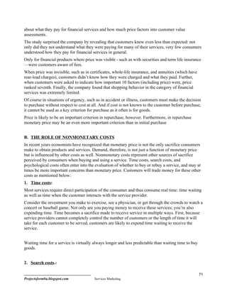 about what they pay for financial services and how much price factors into customer value
assessments.
The study surprised the company by revealing that customers knew even less than expected: not
only did they not understand what they were paying for many of their services, very few consumers
understood how they pay for financial services in general.
Only for financial products where price was visible - such as with securities and term life insurance
—were customers aware of fees.
When price was invisible, such as in certificates, whole-life insurance, and annuities (which have
rear-load charges), customers didn’t know how they were charged and what they paid. Further,
when customers were asked to indicate how important 10 factors (including price) were, price
ranked seventh. Finally, the company found that shopping behavior in the category of financial
services was extremely limited.
Of course in situations of urgency, such as in accident or illness, customers must make the decision
to purchase without respect to cost at all. And if cost is not known to the customer before purchase,
it cannot be used as a key criterion for purchase as it often is for goods.
Price is likely to be an important criterion in repurchase, however. Furthermore, in repurchase
monetary price may be an even more important criterion than in initial purchase


B. THE ROLE OF NONMONETARY COSTS
In recent years economists have recognized that monetary price is not the only sacrifice consumers
make to obtain products and services. Demand, therefore, is not just a function of monetary price
but is influenced by other costs as well. Nonmonetary costs represent other sources of sacrifice
perceived by consumers when buying and using a service. Time costs, search costs, and
psychological costs often enter into the evaluation of whether to buy or rebuy a service, and may at
times be more important concerns than monetary price. Customers will trade money for these other
costs as mentioned below:
1. Time costs:
Most services require direct participation of the consumer and thus consume real time: time waiting
as well as time when the customer interacts with the service provider.
Consider the investment you make to exercise, see a physician, or get through the crowds to watch a
concert or baseball game. Not only are you paying money to receive these services; you’re also
expending time. Time becomes a sacrifice made to receive service in multiple ways. First, because
service providers cannot completely control the number of customers or the length of time it will
take for each customer to be served, customers are likely to expend time waiting to receive the
service.


Waiting time for a service is virtually always longer and less predictable than waiting time to buy
goods.


2. Search costs.:

                                                                                                      71
Projectsformba.blogspot.com             Services Marketing
 