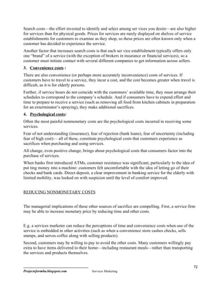 Search costs—the effort invested to identify and select among ser vices you desire—are also higher
for services than for physical goods. Prices for services are rarely displayed on shelves of service
establishments for customers to examine as they shop, so these prices are often known only when a
customer has decided to experience the service.
Another factor that increases search costs is that each ser vice establishment typically offers only
one “brand” of a service (with the exception of brokers in insurance or financial services), so a
customer must initiate contact with several different companies to get information across sellers.
3. Convenience costs :
There are also convenience (or perhaps more accurately inconvenience) costs of services. If
customers have to travel to a service, they incur a cost, and the cost becomes greater when travel is
difficult, as it is for elderly persons.
Further, if service hours do not coincide with the customers’ available time, they must arrange their
schedules to correspond to the company’s schedule. And if consumers have to expend effort and
time to prepare to receive a service (such as removing all food from kitchen cabinets in preparation
for an exterminator’s spraying), they make additional sacrifices.
4. Psychological costs:
Often the most painful nonmonetary costs are the psychological costs incurred in receiving some
services.
Fear of not understanding (insurance), fear of rejection (bank loans), fear of uncertainty (including
fear of high cost)— all of these, constitute psychological costs that customers experience as
sacrifices when purchasing and using services.
All change, even positive change, brings about psychological costs that consumers factor into the
purchase of services.
When banks first introduced ATMs, customer resistance was significant, particularly to the idea of
put ting money into a machine: customers felt uncomfortable with the idea of letting go of their
checks and bank cards. Direct deposit, a clear improvement in banking service for the elderly with
limited mobility, was looked on with suspicion until the level of comfort improved.


REDUCING NONMONETARY COSTS


The managerial implications of these other sources of sacrifice are compelling. First, a service firm
may be able to increase monetary price by reducing time and other costs.


E.g. a services marketer can reduce the perceptions of time and convenience costs when use of the
service is embedded in other activities (such as when a convenience store cashes checks, sells
stamps, and serves coffee along with selling products).
Second, customers may be willing to pay to avoid the other costs. Many customers willingly pay
extra to have items delivered to their home—including restaurant meals—rather than transporting
the services and products themselves.


                                                                                                       72
Projectsformba.blogspot.com             Services Marketing
 