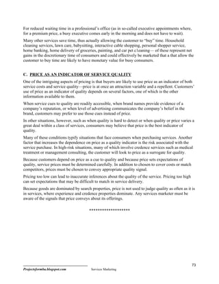 For reduced waiting time in a professional’s office (as in so-called executive appointments where,
for a premium price, a busy executive comes early in the morning and does not have to wait).
Many other services save time, thus actually allowing the customer to “buy” time. Household
cleaning services, lawn care, babysitting, interactive cable shopping, personal shopper service,
home banking, home delivery of groceries, painting, and car pet c1eaning— of these represent net
gains in the discretionary time of consumers and could effectively be marketed that a that allow the
customer to buy time are likely to have monetary value for busy consumers.


C. PRICE AS AN INDICATOR OF SERVICE QUALITY
One of the intriguing aspects of pricing is that buyers are likely to use price as an indicator of both
service costs and service quality—price is at once an attraction variable and a repellent. Customers’
use of price as an indicator of quality depends on several factors, one of which is the other
information available to them.
When service cues to quality are readily accessible, when brand names provide evidence of a
company’s reputation, or when level of advertising communicates the company’s belief in the
brand, customers may prefer to use those cues instead of price.
In other situations, however, such as when quality is hard to detect or when quality or price varies a
great deal within a class of services, consumers may believe that price is the best indicator of
quality.
Many of these conditions typify situations that face consumers when purchasing services. Another
factor that increases the dependence on price as a quality indicator is the risk associated with the
service purchase. In high-risk situations, many of which involve credence services such as medical
treatment or management consulting, the customer will look to price as a surrogate for quality.
Because customers depend on price as a cue to quality and because price sets expectations of
quality, service prices must be determined carefully. In addition to chosen to cover costs or match
competitors, prices must be chosen to convey appropriate quality signal.
Pricing too low can lead to inaccurate inferences about the quality of the service. Pricing too high
can set expectations that may be difficult to match in service delivery.
Because goods are dominated by search properties, price is not used to judge quality as often as it is
in services, where experience and credence properties dominate. Any services marketer must be
aware of the signals that price conveys about its offerings.

                                       *******************




                                                                                                       73
Projectsformba.blogspot.com             Services Marketing
 
