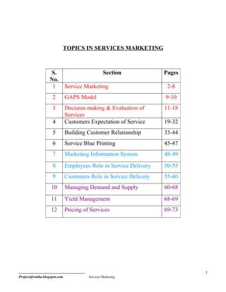 TOPICS IN SERVICES MARKETING



                  S.                             Section           Pages
                  No.
                   1          Service Marketing                     2-8
                    2         GAPS Model                           9-10
                    3         Decision making & Evaluation of      11-18
                              Services
                    4         Customers Expectation of Service     19-32
                    5         Building Customer Relationship       33-44
                    6         Service Blue Printing                45-47
                    7         Marketing Information System         48-49
                    8         Employees Role in Service Delivery   50-55
                    9         Customers Role in Service Delivery   55-60
                   10         Managing Demand and Supply           60-68
                   11         Yield Management                     68-69
                   12         Pricing of Services                  69-73




                                                                           1
Projectsformba.blogspot.com             Services Marketing
 