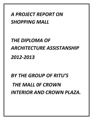 A PROJECT REPORT ON
SHOPPING MALL
THE DIPLOMA OF
ARCHITECTURE ASSISTANSHIP
2012-2013
BY THE GROUP OF RITU’S
THE MALL 0F CROWN
INTERIOR AND CROWN PLAZA.
 