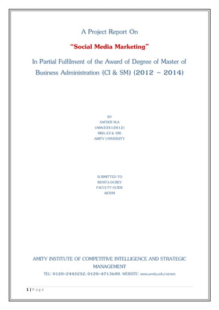 1 | P a g e
A Project Report On
“Social Media Marketing”
In Partial Fulfilment of the Award of Degree of Master of
Business Administration (CI & SM) (2012 – 2014)
BY
SAFDER M.A
(A0633512012)
MBA (CI & SM)
AMITY UNIVERSITY
SUBMITTED TO
RENITA DUBEY
FACULTY GUIDE
AICISM
AMITY INSTITUTE OF COMPETITIVE INTELLIGENCE AND STRATEGIC
MANAGEMENT
TEL: 0120-2445252, 0120-4713600. WEBSITE: www.amity.edu/aicism
 