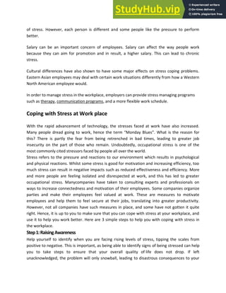 of stress. However, each person is different and some people like the pressure to perform
better.
Salary can be an important concern of employees. Salary can affect the way people work
because they can aim for promotion and in result, a higher salary. This can lead to chronic
stress.
Cultural differences have also shown to have some major effects on stress coping problems.
Eastern Asian employees may deal with certain work situations differently from how a Western
North American employee would.
In order to manage stress in the workplace, employers can provide stress managing programs
such as therapy, communication programs, and a more flexible work schedule.
Coping with Stress at Work place
With the rapid advancement of technology, the stresses faced at work have also increased.
Many people dread going to work, hence the term “Monday Blues”. What is the reason for
this? There is partly the fear from being retrenched in bad times, leading to greater job
insecurity on the part of those who remain. Undoubtedly, occupational stress is one of the
most commonly cited stressors faced by people all over the world.
Stress refers to the pressure and reactions to our environment which results in psychological
and physical reactions. Whilst some stress is good for motivation and increasing efficiency, too
much stress can result in negative impacts such as reduced effectiveness and efficiency. More
and more people are feeling isolated and disrespected at work, and this has led to greater
occupational stress. Manycompanies have taken to consulting experts and professionals on
ways to increase connectedness and motivation of their employees. Some companies organize
parties and make their employees feel valued at work. These are measures to motivate
employees and help them to feel secure at their jobs, translating into greater productivity.
However, not all companies have such measures in place, and some have not gotten it quite
right. Hence, it is up to you to make sure that you can cope with stress at your workplace, and
use it to help you work better. Here are 3 simple steps to help you with coping with stress in
the workplace.
Step1:RaisingAwareness
Help yourself to identify when you are facing rising levels of stress, tipping the scales from
positive to negative. This is important, as being able to identify signs of being stressed can help
you to take steps to ensure that your overall quality of life does not drop. If left
unacknowledged, the problem will only snowball, leading to disastrous consequences to your
 