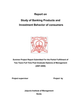Report on

         Study of Banking Products and
       Investment Behavior of consumers




Summer Project Report Submitted For the Partial Fulfillment of
  Two Years Full Time Post Graduate Diploma of Management
                         (2007-2009)




Project supervisor                              Project by




             Jaipuria Institute of Management
                          Noida
 