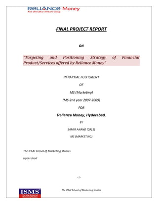 FINAL PROJECT REPORT


                                              ON


“Targeting   and     Positioning    Strategy                          of   Financial
Product/Services offered by Reliance Money”


                               IN PARTIAL FULFILMENT

                                              OF

                                     MS (Marketing)

                              (MS-2nd year 2007-2009)

                                             FOR

                          Reliance Money, Hyderabad.
                                               BY

                                   SAMIR ANAND (0911)

                                      MS (MARKETING)



The ICFAI School of Marketing Studies

Hyderabad




                                            -1-



                              The ICFAI School of Marketing Studies
 