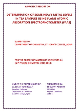 A PROJECT REPORT ON
DETERMINATION OF SOME HEAVY METAL LEVELS
IN TEA SAMPLES USING FLAME ATOMIC
ABSORPTION SPECTROPHOTOMETER (FAAS)
SUBMITTED TO
DEPARTMENT OF CHEMISTRY, ST. JOHN’S COLLEGE, AGRA
FOR THE DEGREE OF MASTER OF SCIENCE (M Sc)
IN PHYSICAL CHEMISTRY (2013-2014)
UNDER THE SUPERVISION OF:
Dr. SUSAN VERGHESE .P
Associate Professor
Department of Chemistry
St. John’s College, Agra
SUBMITTED BY:
SHOWKAT ALI BHAT
M Sc Final
Physical Chemistry
2013-14
 