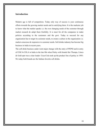 Introduction


Modern age is full of competition. Today only way of success is your continuous
efforts towards the growing market needs and in satisfying them. It is the marketer job
to know what the market speaks i.e. the ever changing needs of the customer through
market research & adopt them fruitfully. It is must for all the companies to make
policies according to the customers and the govt. Today to succeed for any
organization has to target its customer needs, to create a culture in the organization i.e.
market conscious & responsive to customer needs. Soft drinks industry has become big
business in India in recent years.
The soft drink business under went major change with the entry of PEPSI and re-entry
of COCA-COLA in India in the late 80s when Parley with brands like Thumps, Limca
& Gold spot was a clear leader. Coca-Cola took up the product line of parley in 1993-
94; today both brands are the Indians favorite soft drinks.




                                                                                        10
 