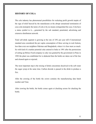 HISTORY OF COLA


The cola industry has phenomenal possibilities for rocketing profit growth inspite of
the sign of relief heaved by the manufacture at the abrupt sensational termination of
coca cola monopoly the tastes of cola is by no means extinguished the coca. Cola have
a status symbol to it..., generated by the sub standard, penetrated, advertising and
extensive distribution network.


Total soft drink segment is growing at the rate of 10% per year still if international
standard area considered the per capita consumption of three serving in rock bottom,
less than even our neighbors Pakistan and Bangladesh, where it is four more as much.
So with kind of a market potential coke entered in India in 1991 after the permissions
of setting up Britico Food company to coke was granted by the government in Pune in
1992 the plant was established for is deducted then the bottle are taken out of the line
and cleaned again or rejected.


The most important step is the mixing of drink concentrate dissolved in the soft water
the sugar syrup at the same time. Carbon dioxide is passed in the drink to produce a
fizz.


After the crowing of the bottle the crown contains the manufacturing data batch
number and Time.


After crowing the bottle, the bottle comes again at checking screen for checking the
bottle.




                                                                                     11
 