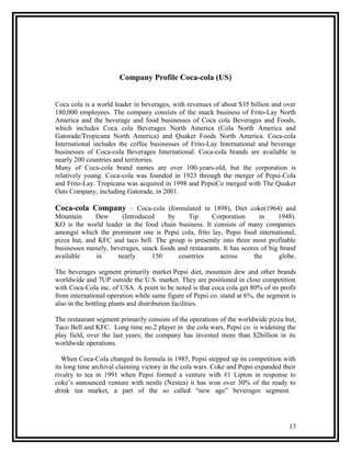 Company Profile Coca-cola (US)


Coca cola is a world leader in beverages, with revenues of about $35 billion and over
180,000 employees. The company consists of the snack business of Frito-Lay North
America and the beverage and food businesses of Coca cola Beverages and Foods,
which includes Coca cola Beverages North America (Cola North America and
Gatorade/Tropicana North America) and Quaker Foods North America. Coca-cola
International includes the coffee businesses of Frito-Lay International and beverage
businesses of Coca-cola Beverages International. Coca-cola brands are available in
nearly 200 countries and territories.
Many of Coca-cola brand names are over 100-years-old, but the corporation is
relatively young. Coca-cola was founded in 1923 through the merger of Pepsi-Cola
and Frito-Lay. Tropicana was acquired in 1998 and PepsiCo merged with The Quaker
Oats Company, including Gatorade, in 2001.

Coca-cola Company – Coca-cola (formulated in 1898), Diet coke(1964) and
Mountain      Dew      (Introduced     by     Tip     Corporation       in     1948).
KO is the world leader in the food chain business. It consists of many companies
amongst which the prominent one is Pepsi cola, frito lay, Pepsi food international,
pizza hut, and KFC and taco bell. The group is presently into three most profitable
businesses namely, beverages, snack foods and restaurants. It has scores of big brand
available     in     nearly      150      countries      across       the      globe.

The beverages segment primarily market Pepsi diet, mountain dew and other brands
worldwide and 7UP outside the U.S. market. They are positioned in close competition
with Coca-Cola inc. of USA. A point to be noted is that coca cola get 80% of its profit
from international operation while same figure of Pepsi co. stand at 6%, the segment is
also in the bottling plants and distribution facilities.

The restaurant segment primarily consists of the operations of the worldwide pizza hut,
Taco Bell and KFC. Long time no.2 player in the cola wars, Pepsi co. is widening the
play field, over the last years; the company has invested more than $2billion in its
worldwide operations.

   When Coca-Cola changed its formula in 1985, Pepsi stepped up its competition with
its long time archival claiming victory in the cola wars. Coke and Pepsi expanded their
rivalry to tea in 1991 when Pepsi formed a venture with #1 Lipton in response to
coke’s announced venture with nestle (Nestea) it has won over 30% of the ready to
drink tea market, a part of the so called “new age” beverages segment.




                                                                                    13
 