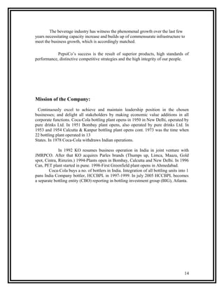 The beverage industry has witness the phenomenal growth over the last few
years necessitating capacity increase and builds up of commensurate infrastructure to
meet the business growth, which is accordingly matched.

            PepsiCo’s success is the result of superior products, high standards of
performance, distinctive competitive strategies and the high integrity of our people.




Mission of the Company:
 Continuously excel to achieve and maintain leadership position in the chosen
businesses; and delight all stakeholders by making economic value additions in all
corporate functions. Coca-Cola bottling plant opens in 1950 in New Delhi, operated by
pure drinks Ltd. In 1951 Bombay plant opens, also operated by pure drinks Ltd. In
1953 and 1954 Calcutta & Kanpur bottling plant opens cont. 1973 was the time when
22 bottling plant operated in 13
States. In 1978 Coca-Cola withdraws Indian operations.

              In 1992 KO resumes business operation in India in joint venture with
JMRPCO. After that KO acquires Parles brands (Thumps up, Limca, Maaza, Gold
spot, Cintra, Rimzim.) 1994-Plants open in Bombay, Calcutta and New Delhi. In 1996
Can, PET plant started in pune. 1998-First Greenfield plant opens in Ahmedabad.
        Coca-Cola buys a no. of bottlers in India. Integration of all bottling units into 1
pans India Company bottler, HCCBPL in 1997-1999. In july 2005 HCCBPL becomes
a separate bottling entity (CBO) reporting in bottling investment group (BIG), Atlanta.




                                                                                        14
 