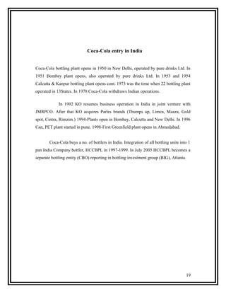 Coca-Cola entry in India


Coca-Cola bottling plant opens in 1950 in New Delhi, operated by pure drinks Ltd. In
1951 Bombay plant opens, also operated by pure drinks Ltd. In 1953 and 1954
Calcutta & Kanpur bottling plant opens cont. 1973 was the time when 22 bottling plant
operated in 13States. In 1978 Coca-Cola withdraws Indian operations.

             In 1992 KO resumes business operation in India in joint venture with
JMRPCO. After that KO acquires Parles brands (Thumps up, Limca, Maaza, Gold
spot, Cintra, Rimzim.) 1994-Plants open in Bombay, Calcutta and New Delhi. In 1996
Can, PET plant started in pune. 1998-First Greenfield plant opens in Ahmedabad.


       Coca-Cola buys a no. of bottlers in India. Integration of all bottling units into 1
pan India Company bottler, HCCBPL in 1997-1999. In July 2005 HCCBPL becomes a
separate bottling entity (CBO) reporting in bottling investment group (BIG), Atlanta.




                                                                                        19
 