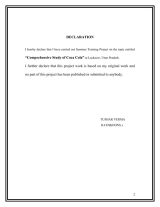 DECLARATION


I hereby declare that I have carried out Summer Training Project on the topic entitled

“Comprehensive Study of Coca Cola” at Lucknow, Uttar Pradesh.

I further declare that this project work is based on my original work and

no part of this project has been published or submitted to anybody.




                                                           TUSHAR VERMA
                                                           B.COM(HONS.)




                                                                                    2
 