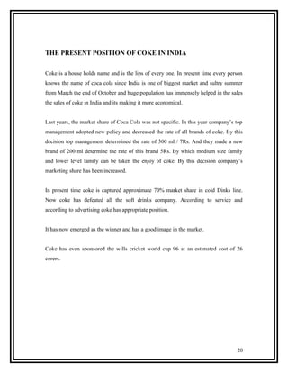 THE PRESENT POSITION OF COKE IN INDIA


Coke is a house holds name and is the lips of every one. In present time every person
knows the name of coca cola since India is one of biggest market and sultry summer
from March the end of October and huge population has immensely helped in the sales
the sales of coke in India and its making it more economical.


Last years, the market share of Coca Cola was not specific. In this year company’s top
management adopted new policy and decreased the rate of all brands of coke. By this
decision top management determined the rate of 300 ml / 7Rs. And they made a new
brand of 200 ml determine the rate of this brand 5Rs. By which medium size family
and lower level family can be taken the enjoy of coke. By this decision company’s
marketing share has been increased.


In present time coke is captured approximate 70% market share in cold Dinks line.
Now coke has defeated all the soft drinks company. According to service and
according to advertising coke has appropriate position.


It has now emerged as the winner and has a good image in the market.


Coke has even sponsored the wills cricket world cup 96 at an estimated cost of 26
corers.




                                                                                   20
 