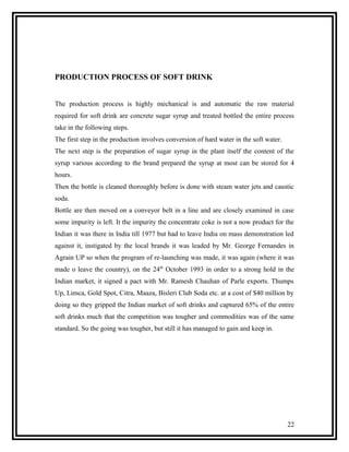 PRODUCTION PROCESS OF SOFT DRINK


The production process is highly mechanical is and automatic the raw material
required for soft drink are concrete sugar syrup and treated bottled the entire process
take in the following steps.
The first step in the production involves conversion of hard water in the soft water.
The next step is the preparation of sugar syrup in the plant itself the content of the
syrup various according to the brand prepared the syrup at most can be stored for 4
hours.
Then the bottle is cleaned thoroughly before is done with steam water jets and caustic
soda.
Bottle are then moved on a conveyor belt in a line and are closely examined in case
some impurity is left. It the impurity the concentrate coke is not a now product for the
Indian it was there in India till 1977 but had to leave India on mass demonstration led
against it, instigated by the local brands it was leaded by Mr. George Fernandes in
Agrain UP so when the program of re-launching was made, it was again (where it was
made o leave the country), on the 24th October 1993 in order to a strong hold in the
Indian market, it signed a pact with Mr. Ramesh Chauhan of Parle exports. Thumps
Up, Limca, Gold Spot, Citra, Maaza, Bisleri Club Soda etc. at a cost of $40 million by
doing so they gripped the Indian market of soft drinks and captured 65% of the entire
soft drinks much that the competition was tougher and commodities was of the same
standard. So the going was tougher, but still it has managed to gain and keep in.




                                                                                        22
 
